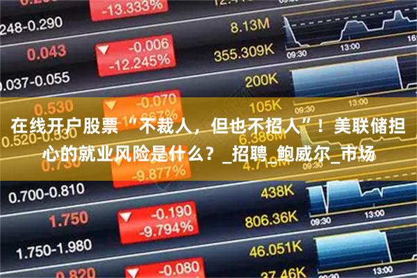 在线开户股票 “不裁人，但也不招人”！美联储担心的就业风险是什么？_招聘_鲍威尔_市场