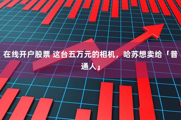 在线开户股票 这台五万元的相机，哈苏想卖给「普通人」