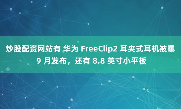炒股配资网站有 华为 FreeClip2 耳夹式耳机被曝 9 月发布，还有 8.8 英寸小平板