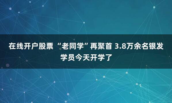 在线开户股票 “老同学”再聚首 3.8万余名银发学员今天开学了