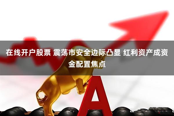 在线开户股票 震荡市安全边际凸显 红利资产成资金配置焦点