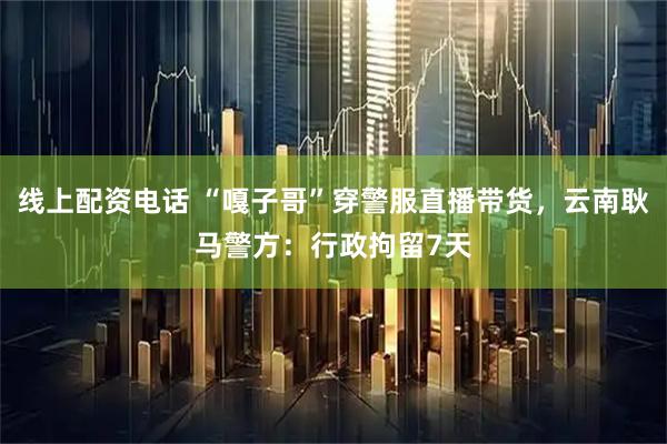 线上配资电话 “嘎子哥”穿警服直播带货，云南耿马警方：行政拘留7天