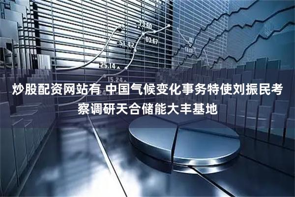 炒股配资网站有 中国气候变化事务特使刘振民考察调研天合储能大丰基地