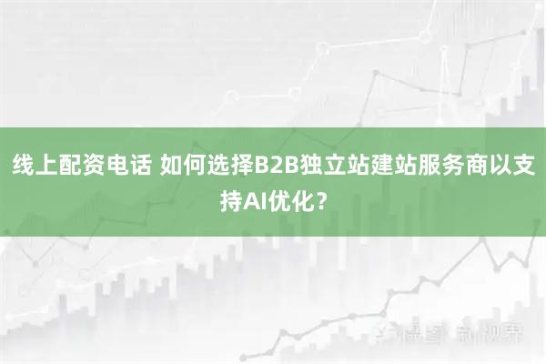 线上配资电话 如何选择B2B独立站建站服务商以支持AI优化？