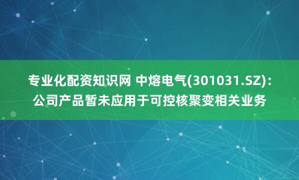 专业化配资知识网 中熔电气(301031.SZ)：公司产品暂未应用于可控核聚变相关业务