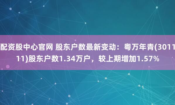 配资股中心官网 股东户数最新变动：粤万年青(301111)股东户数1.34万户，较上期增加1.57%