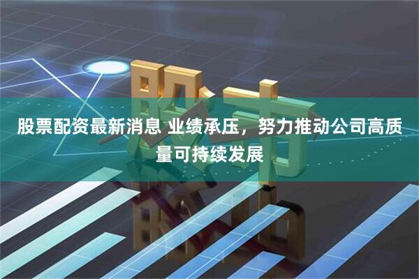股票配资最新消息 业绩承压，努力推动公司高质量可持续发展