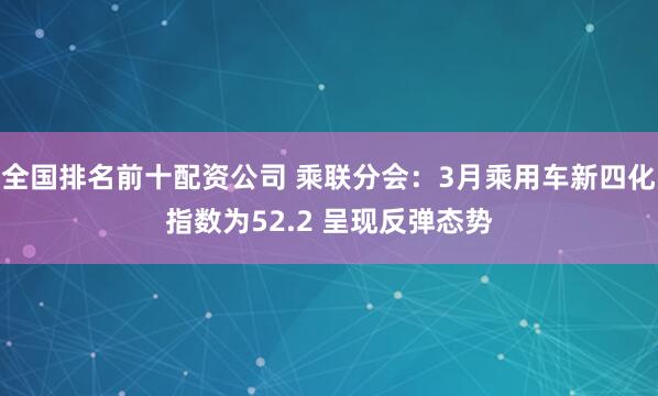 全国排名前十配资公司 乘联分会：3月乘用车新四化指数为52.2 呈现反弹态势