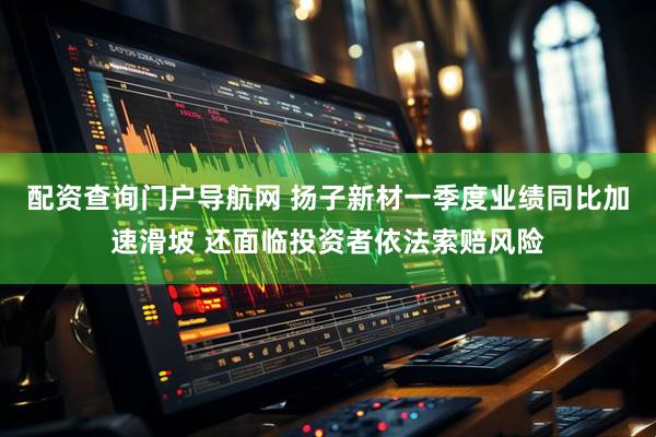 配资查询门户导航网 扬子新材一季度业绩同比加速滑坡 还面临投资者依法索赔风险