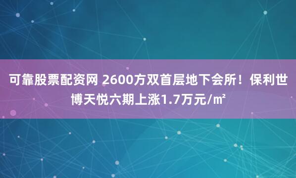 可靠股票配资网 2600方双首层地下会所！保利世博天悦六期上涨1.7万元/㎡