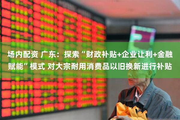 场内配资 广东：探索“财政补贴+企业让利+金融赋能”模式 对大宗耐用消费品以旧换新进行补贴