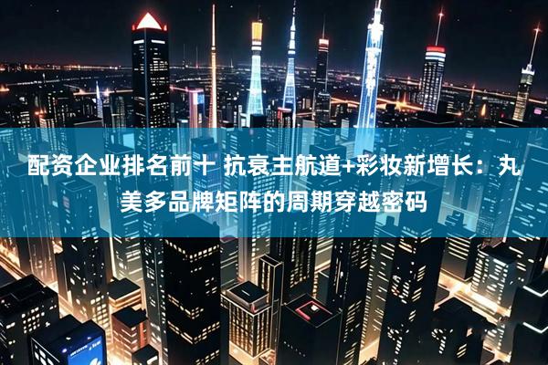 配资企业排名前十 抗衰主航道+彩妆新增长：丸美多品牌矩阵的周期穿越密码