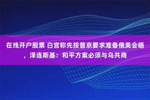 在线开户股票 白宫称先按普京要求准备俄美会晤，泽连斯基：和平方案必须与乌共商