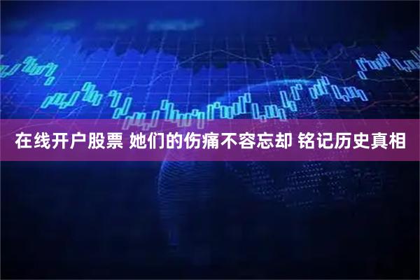 在线开户股票 她们的伤痛不容忘却 铭记历史真相