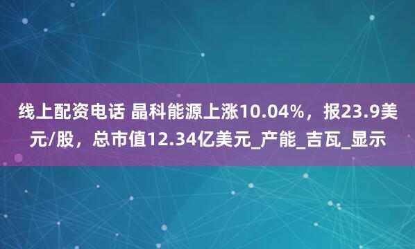 线上配资电话 晶科能源上涨10.04%，报23.9美元/股，总市值12.34亿美元_产能_吉瓦_显示